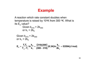 Example
56
A reaction which rate constant doubles when
temperature is raised by 10oK from 300 oK. What is
its Ea value?
Given k310 = 2k300
or k1 = 2k0
Given k310 = 2k300
or k1 = 2k0
 
)mol/J(53594
k2
k
ln)34.8(
)310300(
300)(310
k
k
ln
TT
TT
E
o
o
1
0
1o
o1
a 




 