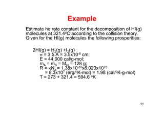 Example
64
Estimate he rate constant for the decomposition of HI(g)
molecules at 321.4oC according to the collision theory.
Given for the HI(g) molecules the following prosperities:
2HI(g) = H2(g) +I2(g)
= 3.5 Å = 3.5x10-8 cm;
E = 44,000 cal/g-mol;
mA = mB = MHI = 128 g;
R = Na = 1.38x10-16x6.023x1023
= 8.3x107 (erg/oK-mol) = 1.98 (cal/oK-g-mol)
T = 273 + 321.4 = 594.6 oK
 