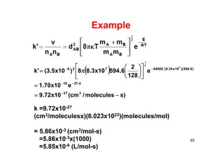 Example
 
)smolecules/cm(10x72.9
e10x70.1
e
128
2
6.59410x3.88)10x5.3('k
327
4.3710
)6.594)(10x34.8(44000728 7
2
1


















65
k =9.72x10-27
(cm3/moleculesx)(6.023x1023)(molecules/mol)
= 5.86x10-3 (cm3/mol-s)
=5.86x10-3x(1000)
=5.85x10-6 (L/mol-s)
 