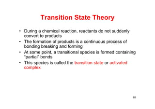 Transition State Theory
• During a chemical reaction, reactants do not suddenly
convert to products
• The formation of products is a continuous process of
bonding breaking and forming
• At some point, a transitional species is formed containing
“partial” bonds
• This species is called the transition state or activated
complex
68
 