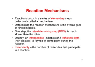 Reaction Mechanisms
• Reactions occur in a series of elementary steps
collectively called a mechanism.
• Determining the reaction mechanism is the overall goal
of kinetic studies.
• One step, the rate-determining step (RDS), is much
slower than the other.
• Usually, an intermediate (isolable) or a transition state
(non-isolable) is formed at some point during the
reaction.
• molecularity – the number of molecules that participate
in a reaction
74
 
