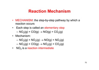 Reaction Mechanism
• MECHANISM: the step-by-step pathway by which a
reaction occurs
• Each step is called an elementary step
– NO2(g) + CO(g)  NO(g) + CO2(g)
• Mechanism:
– NO2(g) + NO2(g)  NO(g) + NO3(g)
– NO3(g) + CO(g)  NO2(g) + CO2(g)
• NO3 is a reaction intermediate
75
 
