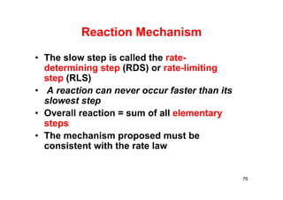 Reaction Mechanism
• The slow step is called the rate-
determining step (RDS) or rate-limiting
step (RLS)
• A reaction can never occur faster than its
slowest step
• Overall reaction = sum of all elementary
steps
• The mechanism proposed must be
consistent with the rate law
76
 