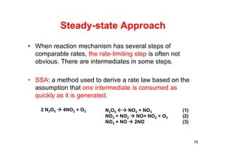 Steady-state Approach
• When reaction mechanism has several steps of
comparable rates, the rate-limiting step is often not
obvious. There are intermediates in some steps.
• SSA: a method used to derive a rate law based on the
assumption that one intermediate is consumed as
quickly as it is generated.
78
2 N2O5  4NO2 + O2 N2O5  NO2 + NO3 (1)
NO3 + NO2  NO+ NO2 + O2 (2)
NO3 + NO  2NO (3)
 