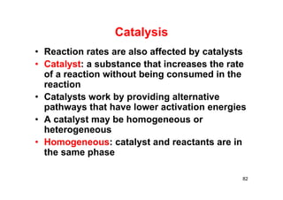 Catalysis
• Reaction rates are also affected by catalysts
• Catalyst: a substance that increases the rate
of a reaction without being consumed in the
reaction
• Catalysts work by providing alternative
pathways that have lower activation energies
• A catalyst may be homogeneous or
heterogeneous
• Homogeneous: catalyst and reactants are in
the same phase
82
 