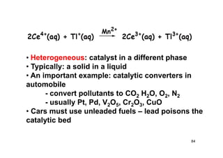 • Heterogeneous: catalyst in a different phase
• Typically: a solid in a liquid
• An important example: catalytic converters in
automobile
- convert pollutants to CO2 H2O, O2, N2
- usually Pt, Pd, V2O5, Cr2O3, CuO
• Cars must use unleaded fuels – lead poisons the
catalytic bed
84
 