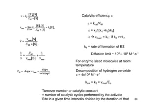 86
Catalytic efficiency, 
 = kcat/KM
 = k2/[(k-1+k2)/k1]
  max, = k1; if k2 >>k-1
k1 = rate of formation of ES
Diffusion limit ~ 108 – 109 M-1-s-1
For enzyme sized molecules at room
temperature
Decomposition of hydrogen peroxide
 = 4x108 M-1-s-1
Turnover number or catalytic constant
= number of catalytic cycles performed by the activate
Site in a given time intervals divided by the duration of that
 