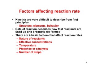 • Kinetics are very difficult to describe from first
principles
– Structure, elements, behavior
• Rate of reaction describes how fast reactants are
used up and products are formed
• There are 4 basic factors that affect reaction rates
– Nature of reactants
– Effective concentrations
– Temperature
– Presence of catalysts
– Number of steps
Factors affecting reaction rate
9
 