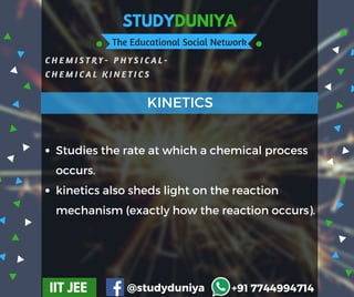 STUDYDUNIYA
The Educational Social Network
C H E M I S T R Y -   P H Y S I C A L -
C H E M I C A L K I N E T I C S
IIT JEE @studyduniya +91 7744994714
Studies the rate at which a chemical process
occurs.
kinetics also sheds light on the reaction
mechanism (exactly how the reaction occurs).
KINETICS
 