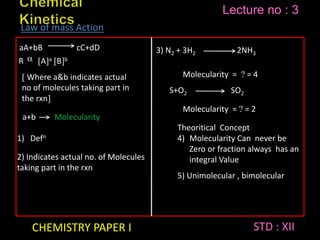 CHEMISTRY PAPER I STD : XII
Lecture no : 3
aA+bB cC+dD
R  Aa Bb
 Where a&b indicates actual
no of molecules taking part in
the rxn
a+b Molecularity
1) Defn
2) Indicates actual no. of Molecules
taking part in the rxn
3) N2 + 3H2 2NH3
Molecularity =  = 4
S+O2 SO2
Molecularity =  = 2
Theoritical Concept
4) Molecularity Can never be
Zero or fraction always has an
integral Value
5) Unimolecular , bimolecular
Law of mass Action
 