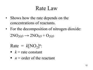 Rate Law
• Shows how the rate depends on the
concentrations of reactants.
• For the decomposition of nitrogen dioxide:
2NO2(g) → 2NO(g) + O2(g)
Rate = k[NO2]n:
 k = rate constant
 n = order of the reactant
12
 
