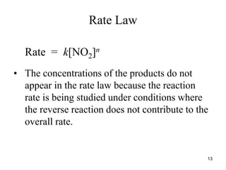 Rate Law
Rate = k[NO2]n
• The concentrations of the products do not
appear in the rate law because the reaction
rate is being studied under conditions where
the reverse reaction does not contribute to the
overall rate.
13
 