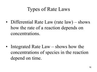 Types of Rate Laws
• Differential Rate Law (rate law) – shows
how the rate of a reaction depends on
concentrations.
• Integrated Rate Law – shows how the
concentrations of species in the reaction
depend on time.
16
 
