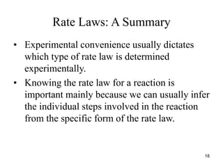 Rate Laws: A Summary
• Experimental convenience usually dictates
which type of rate law is determined
experimentally.
• Knowing the rate law for a reaction is
important mainly because we can usually infer
the individual steps involved in the reaction
from the specific form of the rate law.
18
 