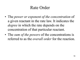 Rate Order
• The power or exponent of the concentration of
a given reactant in the rate law. It indicates the
degree in which the rate depends on the
concentration of that particular reactant.
• The sum of the powers of the concentrations is
referred to as the overall order for the reaction.
19
 