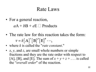 Rate Laws
• For a general reaction,
aA + bB + eE  Products
• The rate law for this reaction takes the form:
• where k is called the "rate constant."
• x, y, and z, are small whole numbers or simple
fractions and they are the rate order with respect to
[A], [B], and [E]. The sum of x + y + z + . . . is called
the “overall order" of the reaction.
22
 