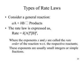 Types of Rate Laws
• Consider a general reaction:
aA + bB  Products
• The rate law is expressed as,
Rate = k[A]x
[B]y
,
Where the exponents x and y are called the rate
order of the reaction w.r.t. the respective reactants;
These exponents are usually small integers or simple
fractions.
23
 