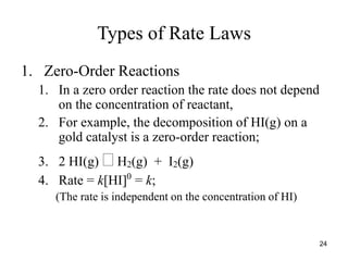Types of Rate Laws
1. Zero-Order Reactions
1. In a zero order reaction the rate does not depend
on the concentration of reactant,
2. For example, the decomposition of HI(g) on a
gold catalyst is a zero-order reaction;
3. 2 HI(g)  H2(g) + I2(g)
4. Rate = k[HI]0
= k;
(The rate is independent on the concentration of HI)
24
 