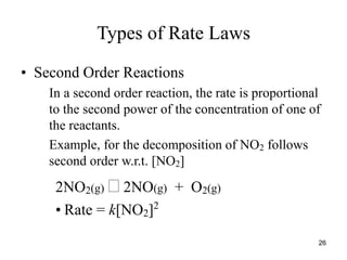Types of Rate Laws
• Second Order Reactions
In a second order reaction, the rate is proportional
to the second power of the concentration of one of
the reactants.
Example, for the decomposition of NO2 follows
second order w.r.t. [NO2]
2NO2(g)  2NO(g) + O2(g)
• Rate = k[NO2]2
26
 