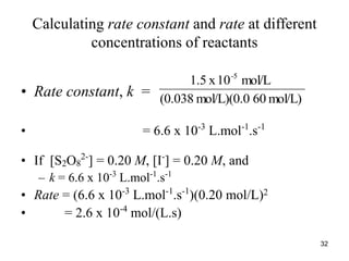 Calculating rate constant and rate at different
concentrations of reactants
• Rate constant, k =
• = 6.6 x 10-3
L.mol-1
.s-1
• If [S2O8
2-
] = 0.20 M, [I-
] = 0.20 M, and
– k = 6.6 x 10-3
L.mol-1
.s-1
• Rate = (6.6 x 10-3
L.mol-1
.s-1
)(0.20 mol/L)2
• = 2.6 x 10-4
mol/(L.s)
mol/L)
60
mol/L)(0.0
(0.038
mol/L
10
x
1.5 -5
32
 