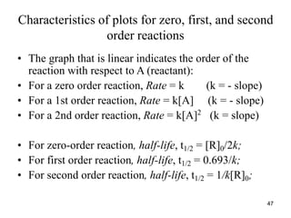 Characteristics of plots for zero, first, and second
order reactions
• The graph that is linear indicates the order of the
reaction with respect to A (reactant):
• For a zero order reaction, Rate = k (k = - slope)
• For a 1st order reaction, Rate = k[A] (k = - slope)
• For a 2nd order reaction, Rate = k[A]2
(k = slope)
• For zero-order reaction, half-life, t1/2 = [R]0/2k;
• For first order reaction, half-life, t1/2 = 0.693/k;
• For second order reaction, half-life, t1/2 = 1/k[R]0;
47
 