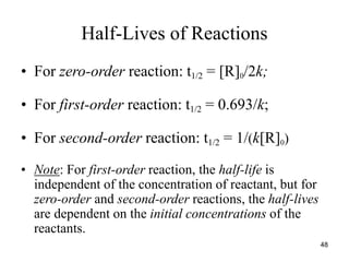 Half-Lives of Reactions
• For zero-order reaction: t1/2 = [R]0/2k;
• For first-order reaction: t1/2 = 0.693/k;
• For second-order reaction: t1/2 = 1/(k[R]0)
• Note: For first-order reaction, the half-life is
independent of the concentration of reactant, but for
zero-order and second-order reactions, the half-lives
are dependent on the initial concentrations of the
reactants.
48
 
