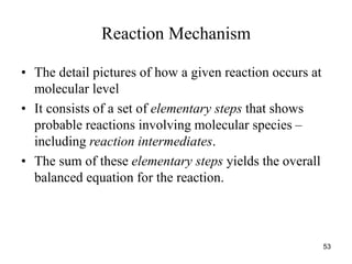 Reaction Mechanism
• The detail pictures of how a given reaction occurs at
molecular level
• It consists of a set of elementary steps that shows
probable reactions involving molecular species –
including reaction intermediates.
• The sum of these elementary steps yields the overall
balanced equation for the reaction.
53
 