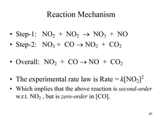Reaction Mechanism
• Step-1: NO2 + NO2  NO3 + NO
• Step-2: NO3 + CO  NO2 + CO2
• Overall: NO2 + CO  NO + CO2
• The experimental rate law is Rate = k[NO2]2
• Which implies that the above reaction is second-order
w.r.t. NO2 , but is zero-order in [CO].
57
 