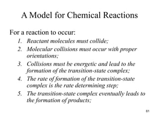 A Model for Chemical Reactions
For a reaction to occur:
1. Reactant molecules must collide;
2. Molecular collisions must occur with proper
orientations;
3. Collisions must be energetic and lead to the
formation of the transition-state complex;
4. The rate of formation of the transition-state
complex is the rate determining step;
5. The transition-state complex eventually leads to
the formation of products;
61
 