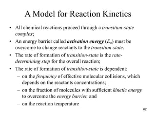 A Model for Reaction Kinetics
• All chemical reactions proceed through a transition-state
complex;
• An energy barrier called activation energy (Ea) must be
overcome to change reactants to the transition-state.
• The rate of formation of transition-state is the rate-
determining step for the overall reaction;
• The rate of formation of transition-state is dependent:
– on the frequency of effective molecular collisions, which
depends on the reactants concentrations;
– on the fraction of molecules with sufficient kinetic energy
to overcome the energy barrier, and
– on the reaction temperature
62
 