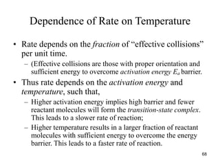 Dependence of Rate on Temperature
• Rate depends on the fraction of “effective collisions”
per unit time.
– (Effective collisions are those with proper orientation and
sufficient energy to overcome activation energy Ea barrier.
• Thus rate depends on the activation energy and
temperature, such that,
– Higher activation energy implies high barrier and fewer
reactant molecules will form the transition-state complex.
This leads to a slower rate of reaction;
– Higher temperature results in a larger fraction of reactant
molecules with sufficient energy to overcome the energy
barrier. This leads to a faster rate of reaction.
68
 