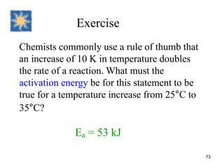 Exercise
Chemists commonly use a rule of thumb that
an increase of 10 K in temperature doubles
the rate of a reaction. What must the
activation energy be for this statement to be
true for a temperature increase from 25°C to
35°C?
Ea = 53 kJ
73
 