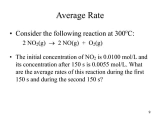 Average Rate
• Consider the following reaction at 300o
C:
2 NO2(g)  2 NO(g) + O2(g)
• The initial concentration of NO2 is 0.0100 mol/L and
its concentration after 150 s is 0.0055 mol/L. What
are the average rates of this reaction during the first
150 s and during the second 150 s?
9
 