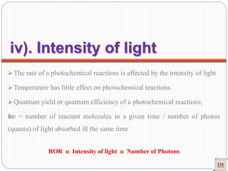  The rate of a photochemical reactions is affected by the intensity of light
 Temperature has little effect on photochemical reactions.
 Quantum yield or quantum efficiency of a photochemical reactions;
hʋ = number of reactant molecules in a given time / number of photon
(quanta) of light absorbed ill the same time
ROR α Intensity of light α Number of Photons
iv). Intensity of light
 