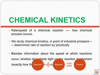 CHEMICAL KINETICS
• Rate/speed of a chemical reaction ---- how chemical
process occurs.
• We study chemical kinetics, in point of industrial prospect---
-- determined rate of reaction by practically
• Besides information about the speed at which reactions
occur, kinetics also sheds light on the reaction mechanism
(exactly how the reaction occurs).Reactant Reactant Product
 