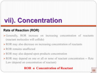 Rate of Reaction (ROR)
 Generally, ROR increase on increasing concentration of reactants
(reactant molecules will collide)
 ROR may also decrease on increasing concentration of reactants
 ROR remains unaffected
 ROR may also depend upon products concentration
 ROR may depend on one or all or none of reactant concentration -- Rate
Law (depend on concentration of reactant)
ROR α Concentration of Reactant
vii). Concentration
 