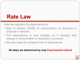 Rate Law
Rate law explains the dependence of :
• Rate of reaction (ROR) on concentration of reactants or
products in reaction
• This dependence is very complex as it changes with
change in concentration of reactants or products
• We only study the simplest form of dependence
All steps are determined by only Experimental method
 