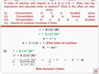 Q. 2A + 3B ----- 4C
If order of reaction with respect to A & B is 2 & -1. Write rate law
expression and calculate order of reaction? What is the effect on rate;
when,
(i). Concentration of A is doubled alone
(ii). Concentration of B is halved alone
(iii). Concentration of A & B is doubled
(iv). Volume of container increases 3 times
r = K [A]x [B]y
r = K [A]2 [B]-1
n = x + y
n = 2 + (-1) = 1 (First order of reaction)
K = sec-1
(i). r = K [A]2 [B]-1
r’ = K [2A]2 [B]-1
r’ = K [2A]2 [B]-1 => r’ = 22 => r’ = 4r
r K [A]2 [B]-1 r
Rate increases 4 times
 