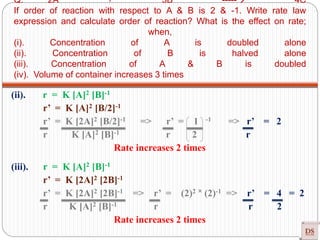 Q. 2A + 3B ----- 4C
If order of reaction with respect to A & B is 2 & -1. Write rate law
expression and calculate order of reaction? What is the effect on rate;
when,
(i). Concentration of A is doubled alone
(ii). Concentration of B is halved alone
(iii). Concentration of A & B is doubled
(iv). Volume of container increases 3 times
(ii). r = K [A]2 [B]-1
r’ = K [A]2 [B/2]-1
r’ = K [2A]2 [B/2]-1 => r’ = 1 -1 => r’ = 2
r K [A]2 [B]-1 r 2 r
Rate increases 2 times
(iii). r = K [A]2 [B]-1
r’ = K [2A]2 [2B]-1
r’ = K [2A]2 [2B]-1 => r’ = (2)2 ˟ (2)-1 => r’ = 4 = 2
r K [A]2 [B]-1 r r 2
Rate increases 2 times
 