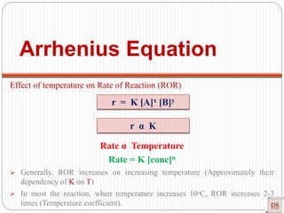 Arrhenius Equation
Effect of temperature on Rate of Reaction (ROR)
Rate α Temperature
Rate = K [conc]n
 Generally, ROR increases on increasing temperature (Approximately their
dependency of K on T)
 In most the reaction, when temperature increases 10ᵒC, ROR increases 2-3
times (Temperature coefficient).
r = K [A]x [B]y
r α K
 