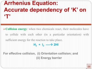 Collision energy: when two chemicals react, their molecules have
to collide with each other (in a particular orientation) with
sufficient energy for the reaction to take place.
H2 + I2 ---- 2HI
For effective collision, (i) Orientation collision; and
(ii) Energy barrier
Arrhenius Equation:
Accurate dependency of ‘K’ on
‘T’
 