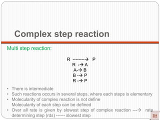 Complex step reaction
Multi step reaction:
R -------- P
R - A
A- B
B - P
R - P
• There is intermediate
• Such reactions occurs in several steps, where each steps is elementary
• Molecularity of complex reaction is not define
Molecularity of each step can be defined
• Over all rate is given by slowest step of complex reaction --- rate
determining step (rds) ------ slowest step
 