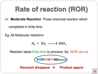 Rate of reaction (ROR)
iii. Moderate Reaction: Those chemical reaction which
completed in finite time.
Eg. All Molecular reactions
N2 + 3H2 ------ 2NH3
Reaction takes finite time to proceed. So, ROR can be
determined.ROR  Measure
Reactant disappear  Product appear
 