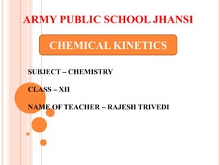 ARMY PUBLIC SCHOOL JHANSI
CHEMICAL KINETICS
SUBJECT – CHEMISTRY
CLASS – XII
NAME OF TEACHER – RAJESH TRIVEDI
 