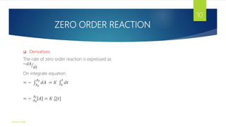 ZERO ORDER REACTION
 Derivatives
The rate of zero order reaction is expressed as
−𝑑𝐴
𝑑𝑡
On integrate equation
= − 𝐴0
𝐴𝑡
𝑑𝐴 = 𝐾 0
𝑡
𝑑𝑡
= − 𝐴0
𝐴𝑡
𝐴 = 𝐾 0
𝑡
[𝑡]
Gourav Singh
10
 