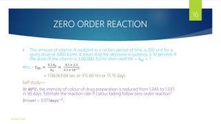 ZERO ORDER REACTION
II. The amount of vitamin A oxidized in a certain period of time is 300 unit for a
given dose of 3000 IU/ml. It mean that the decrease in potency is 10 percent. If
the dose of the vitamin is 3,00,000, IU/ml, then shelf life = 𝑡90 = ?
Ans: - 𝑡90 =
0.1𝐴0
𝑘0
=
0.1 𝑥 2.5
2.2 𝑥 10−7
= 1136363.64 sec or 315.66 hrs or 13.15 days
Self study—
At 400
𝐶, the intensity of colour of drug preparation is reduced from 1.345 to 1.335
in 90 days. Estimate the reaction rate if colour fading follow zero order reaction?
Answer – 0.011𝑑𝑎𝑦𝑠−1
.
Gourav Singh
16
 