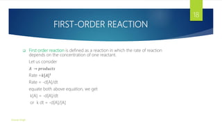 FIRST-ORDER REACTION
 First order reaction is defined as a reaction in which the rate of reaction
depends on the concentration of one reactant.
Let us consider
𝐴 → 𝑝𝑟𝑜𝑑𝑢𝑐𝑡𝑠
Rate =𝑘[𝐴]1
Rate = -d[A]/dt
equate both above equation, we get
k[A] = -d[A]/dt
or k dt = -d[A]/[A]
Gourav Singh
18
 