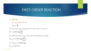 FIRST-ORDER REACTION
 Half life:
To calculate half life
𝐴𝑡 =
𝐴0
2
As we know rate equation for first order reaction is
𝑘𝑡 = 2.303 log[
𝐴0
𝐴𝑡
]
By putting value of 𝐴𝑡 into above equation, we get
𝑘𝑡1/2 = 2.303 log[
𝐴0
𝐴0/2
]
Or 𝑘𝑡1/2 = 2.303 𝑙𝑜𝑔2
𝑡1/2 = 0.693/k
Gourav Singh
23
 
