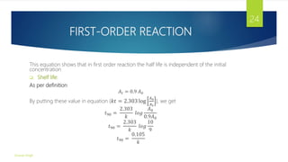 FIRST-ORDER REACTION
This equation shows that in first order reaction the half life is independent of the initial
concentration
 Shelf life:
As per definition
𝐴𝑡 = 0.9 𝐴0
By putting these value in equation {𝑘𝑡 = 2.303 log
𝐴0
𝐴𝑡
}, we get
𝑡90 =
2.303
𝑘
𝑙𝑜𝑔
𝐴0
0.9𝐴0
𝑡90 =
2.303
𝑘
𝑙𝑜𝑔
10
9
𝑡90 =
0.105
𝑘
Gourav Singh
24
 