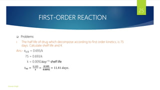 FIRST-ORDER REACTION
 Problems
I. The half life of drug which decompose according to first order kinetics, is 75
days. Calculate shelf life and K
Ans:- 𝑡1/2 = 0.693/k
75 = 0.693/k
k = 0.0092𝑑𝑎𝑦−1 shelf life
𝑡90 =
0.105
𝑘
=
𝟎.𝟏𝟎𝟓
𝟎.𝟎𝟎𝟗𝟐
= 11.41 𝑑𝑎𝑦𝑠.
Gourav Singh
25
 